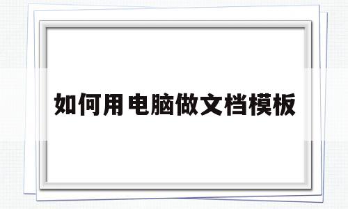 如何用电脑做文档模板(如何用电脑做文档模板图片)