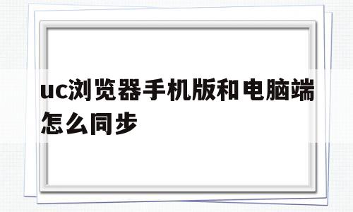 uc浏览器手机版和电脑端怎么同步(uc浏览器手机版和电脑端怎么同步下载)