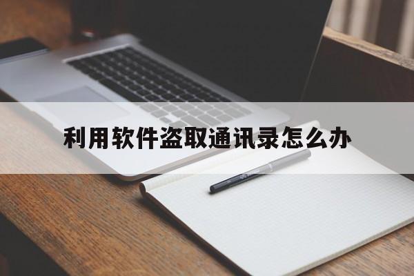 利用软件盗取通讯录怎么办(软件盗取通讯录给发短信吗真的假的)