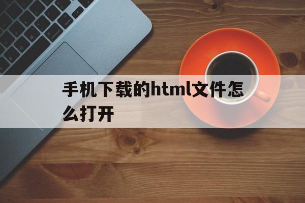 手机下载的html文件怎么打开(手机下载的html文件怎么打开呢)