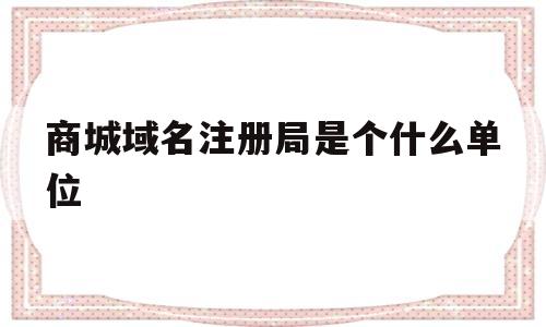 商城域名注册局是个什么单位(商城域名注册局是个什么单位的)