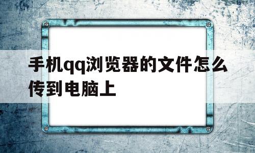 手机qq浏览器的文件怎么传到电脑上(手机浏览器的文件怎么传到电脑上面)