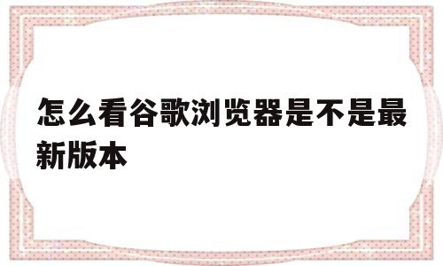 怎么看谷歌浏览器是不是最新版本(怎么看谷歌浏览器是不是最新版本的)