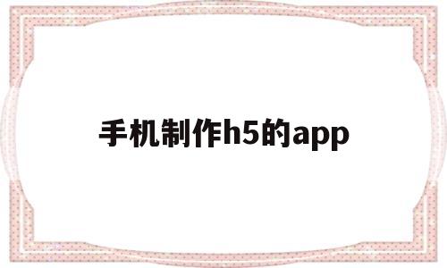 手机制作h5的app(手机制作h5的app免费)