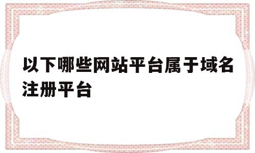 以下哪些网站平台属于域名注册平台(以下哪些网站平台属于域名注册平台类型)