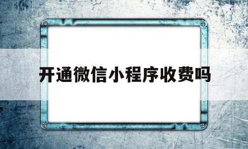 开通微信小程序收费吗(微信小程序开通了怎样开店,收费吗)