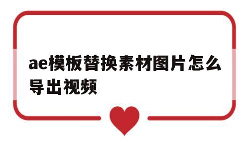 ae模板替换素材图片怎么导出视频(ae模板怎么替换素材图片,不改变合成效果?)