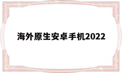 海外原生安卓手机2022(海外原生安卓手机在国内使用)