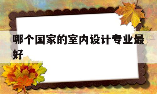 哪个国家的室内设计专业最好(哪个国家的室内设计专业最好就业)