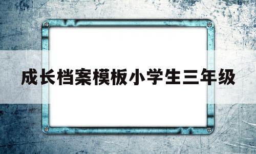 成长档案模板小学生三年级(小学三年级成长小档案怎么写)