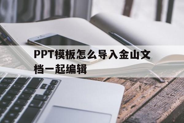 PPT模板怎么导入金山文档一起编辑(用金山文档做的ppt怎么转到office)