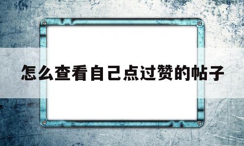 怎么查看自己点过赞的帖子(怎么查看自己点过赞的帖子呢)