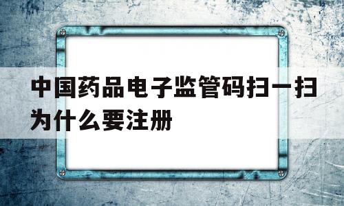 中国药品电子监管码扫一扫为什么要注册(中国药品电子监管码扫一扫为什么要注册信息)