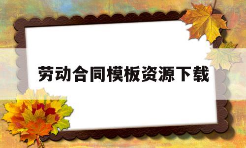 劳动合同模板资源下载(劳动合同模板word下载免费)