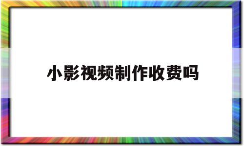 小影视频制作收费吗(小影视频制作收费吗安全吗)