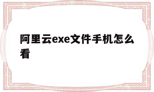 阿里云exe文件手机怎么看(阿里云exe文件手机怎么看视频)