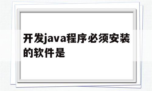 开发java程序必须安装的软件是(开发java程序必须安装的软件是编译器是解释器是)