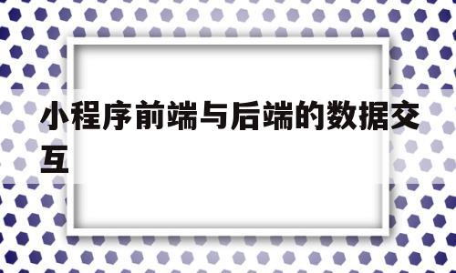 小程序前端与后端的数据交互(小程序前端与后端的数据交互是什么)