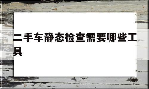 二手车静态检查需要哪些工具(二手车静态检查的步骤和内容分别是什么?)