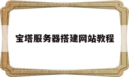 宝塔服务器搭建网站教程(宝塔服务器搭建网站教程视频)