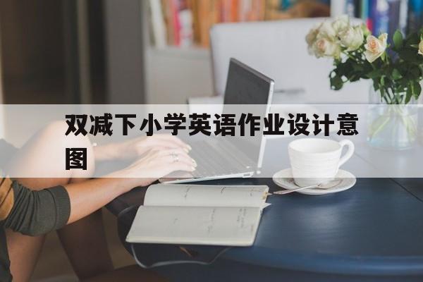 双减下小学英语作业设计意图(双减英语作业设计方案)