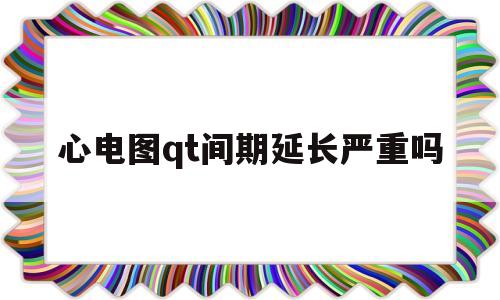 心电图qt间期延长严重吗(心电图qt间期延长说明什么)