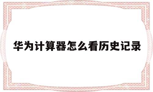 华为计算器怎么看历史记录(华为计算器怎么看历史记录内容)