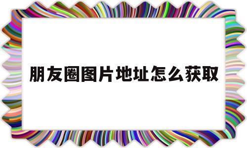 朋友圈图片地址怎么获取(朋友圈图片地址怎么获取到)