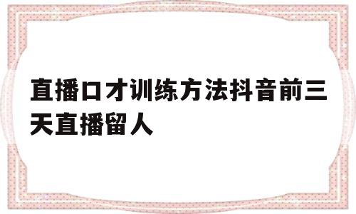 直播口才训练方法抖音前三天直播留人的简单介绍