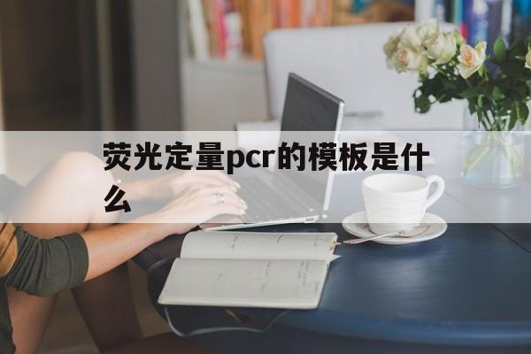 荧光定量pcr的模板是什么(荧光定量pcr的模板是什么样的)