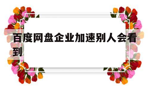 百度网盘企业加速别人会看到(百度企业网盘的提速是不是没有用?)