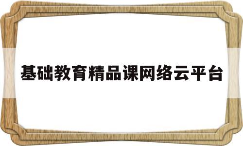 基础教育精品课网络云平台(基础教育精品课网络云平台官网)