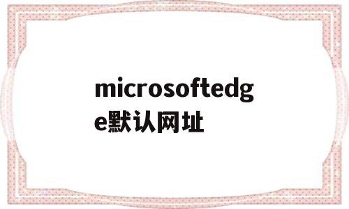 microsoftedge默认网址(microsoftedge默认主页网址)