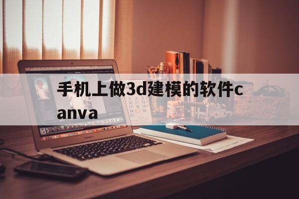 手机上做3d建模的软件canva(手机上做3d建模的软件动漫古风人物)