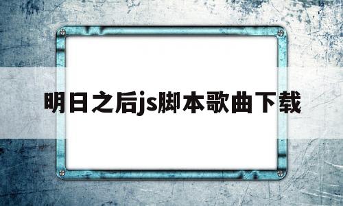 明日之后js脚本歌曲下载(明日之后js脚本歌曲文件下载)