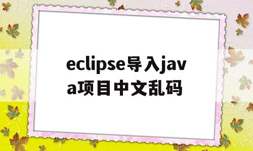 eclipse导入java项目中文乱码(eclipse导入项目java文件中文乱码)