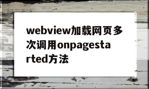 关于webview加载网页多次调用onpagestarted方法的信息