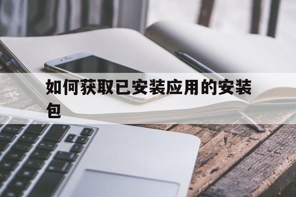 如何获取已安装应用的安装包(如何获取已安装应用的安装包文件)