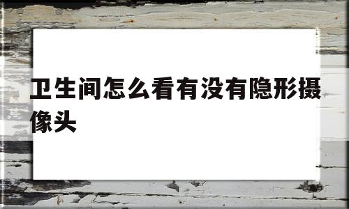 卫生间怎么看有没有隐形摄像头(卫生间怎么看有没有隐形摄像头监控)