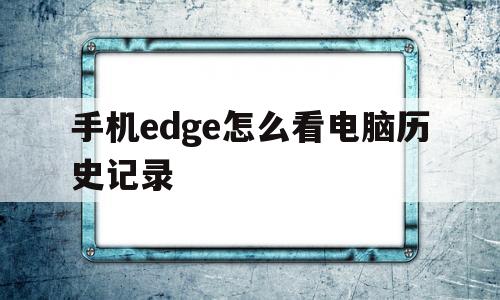 手机edge怎么看电脑历史记录(手机edge怎么看电脑历史记录视频)