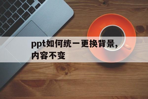 ppt如何统一更换背景,内容不变(ppt如何统一更换背景,内容不变了)