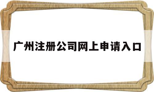 广州注册公司网上申请入口(广州注册公司网上申请入口查询)