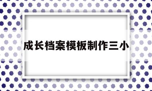 成长档案模板制作三小(成长档案内容和图片怎么做)