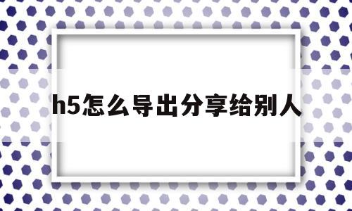 h5怎么导出分享给别人(h5怎么导出分享给别人看)