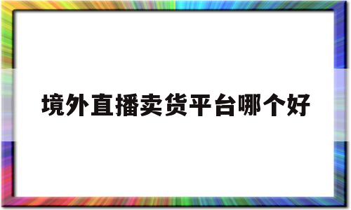 境外直播卖货平台哪个好(境外直播卖货平台哪个好用)