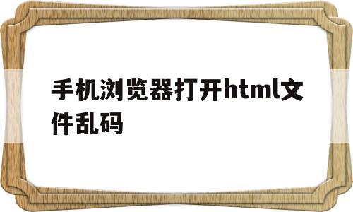 手机浏览器打开html文件乱码(手机浏览器打开html文件乱码怎么解决)