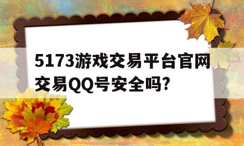 5173游戏交易平台官网交易QQ号安全吗?(5173游戏交易平台官网交易号安全吗可靠吗)