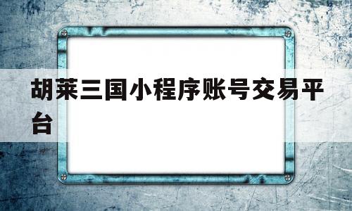 胡莱三国小程序账号交易平台(胡莱三国小程序什么是必买资源)