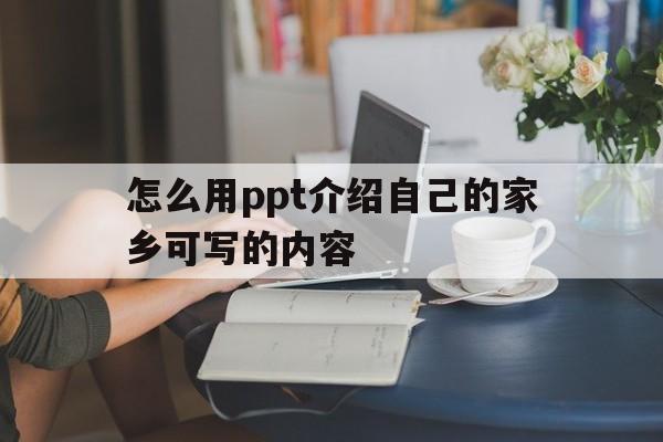 怎么用ppt介绍自己的家乡可写的内容(怎么用ppt介绍自己的家乡可写的内容和特点)