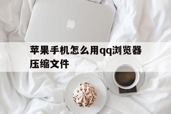 苹果手机怎么用qq浏览器压缩文件(ios浏览器怎么压缩文件)